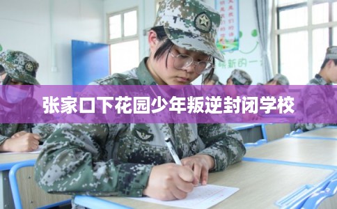 张家口下花园少年叛逆封闭学校 张家口下花园少年叛逆封闭学校