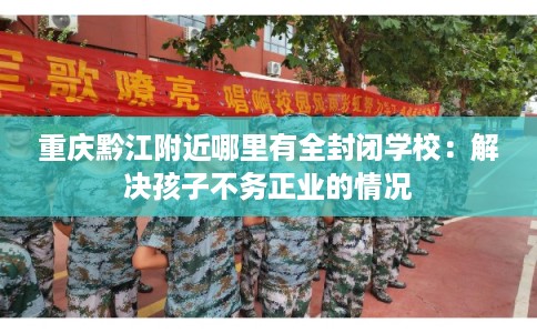 重庆黔江附近哪里有全封闭学校：解决孩子不务正业的情况