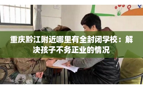 重庆黔江附近哪里有全封闭学校：解决孩子不务正业的情况