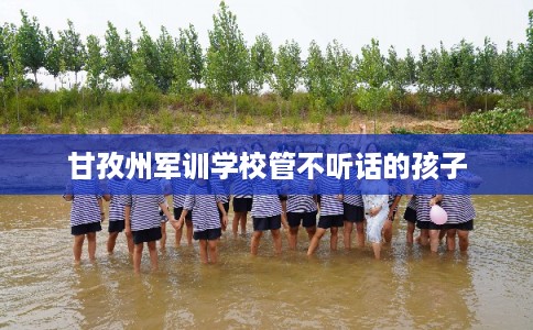 甘孜州军训学校管不听话的孩子
