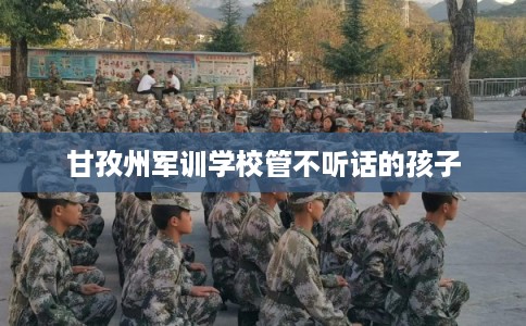 甘孜州军训学校管不听话的孩子