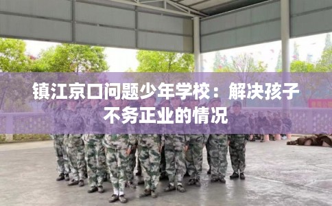 镇江京口问题少年学校：解决孩子不务正业的情况