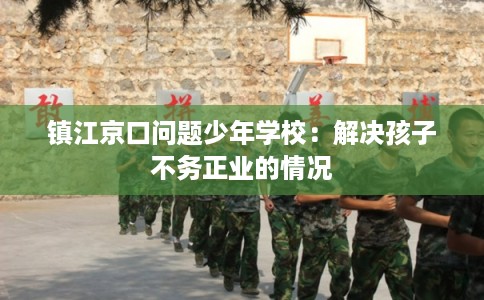 镇江京口问题少年学校：解决孩子不务正业的情况