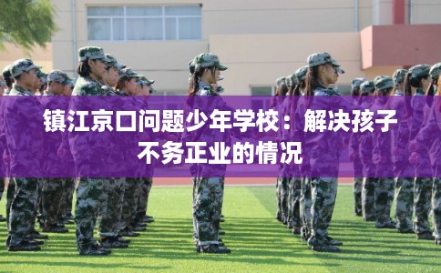 镇江京口问题少年学校：解决孩子不务正业的情况