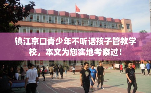 镇江京口青少年不听话孩子管教学校，本文为您实地考察过！