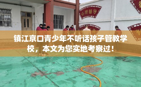 镇江京口青少年不听话孩子管教学校，本文为您实地考察过！