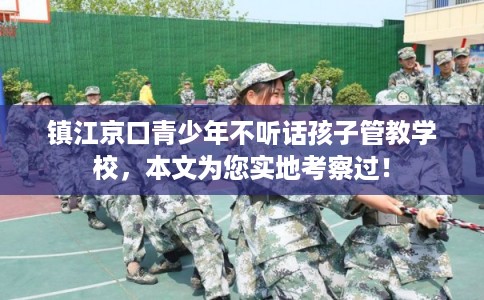 镇江京口青少年不听话孩子管教学校，本文为您实地考察过！