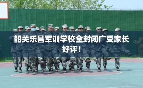 韶关乐昌军训学校全封闭广受家长好评！