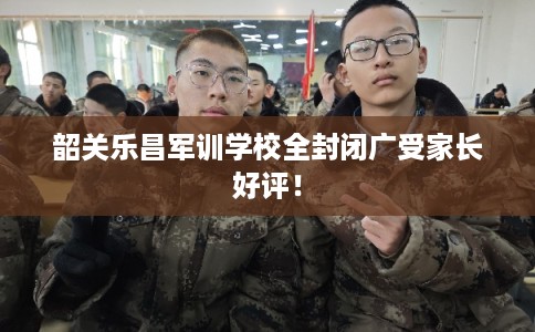 韶关乐昌军训学校全封闭广受家长好评！