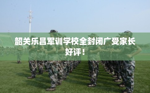韶关乐昌军训学校全封闭广受家长好评！