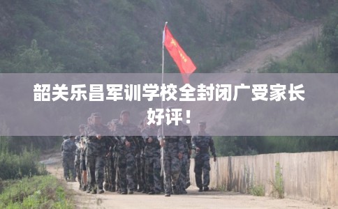 韶关乐昌军训学校全封闭广受家长好评！