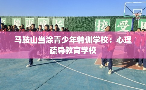 马鞍山当涂青少年特训学校：心理疏导教育学校