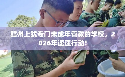 赣州上犹专门未成年管教的学校，2026年速速行动!