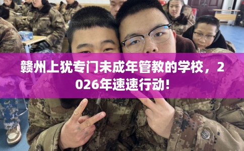 赣州上犹专门未成年管教的学校，2026年速速行动!