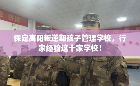 保定高阳叛逆期孩子管理学校，行家经验这十家学校！