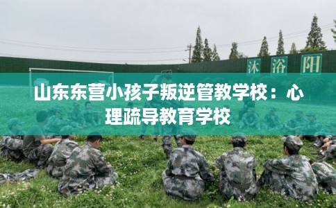 山东东营小孩子叛逆管教学校:心理疏导教育学校 山东东营小孩子叛逆管教学校:心理疏导教育学校