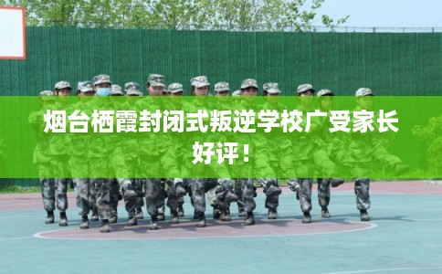 烟台栖霞封闭式叛逆学校广受家长好评！