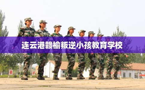 连云港赣榆叛逆小孩教育学校