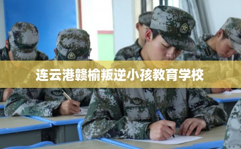 连云港赣榆叛逆小孩教育学校