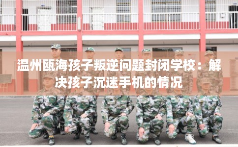 温州瓯海孩子叛逆问题封闭学校：解决孩子沉迷手机的情况