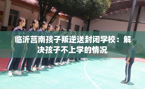 临沂莒南孩子叛逆送封闭学校：解决孩子不上学的情况