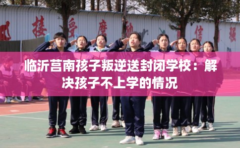 临沂莒南孩子叛逆送封闭学校：解决孩子不上学的情况