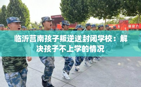 临沂莒南孩子叛逆送封闭学校：解决孩子不上学的情况
