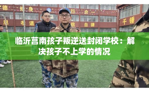 临沂莒南孩子叛逆送封闭学校：解决孩子不上学的情况