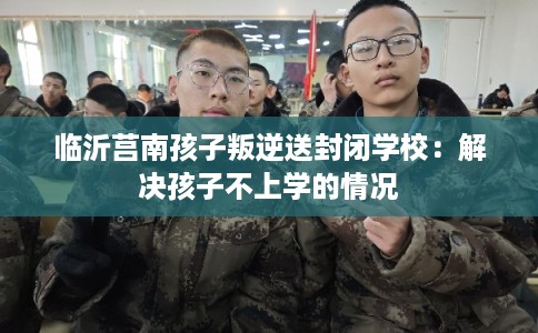 临沂莒南孩子叛逆送封闭学校：解决孩子不上学的情况