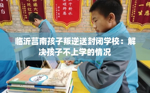 临沂莒南孩子叛逆送封闭学校：解决孩子不上学的情况