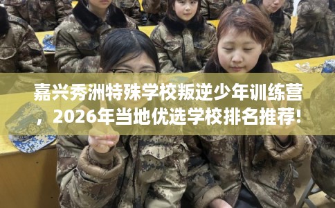 嘉兴秀洲特殊学校叛逆少年训练营，2026年当地优选学校排名推荐!