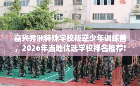嘉兴秀洲特殊学校叛逆少年训练营，2026年当地优选学校排名推荐!