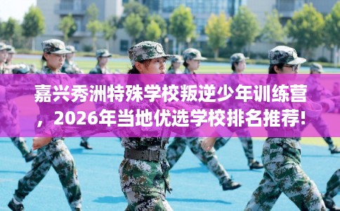 嘉兴秀洲特殊学校叛逆少年训练营，2026年当地优选学校排名推荐!