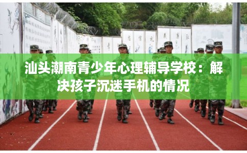 汕头潮南青少年心理辅导学校：解决孩子沉迷手机的情况