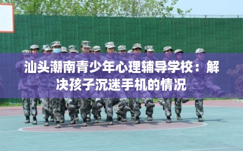 汕头潮南青少年心理辅导学校：解决孩子沉迷手机的情况