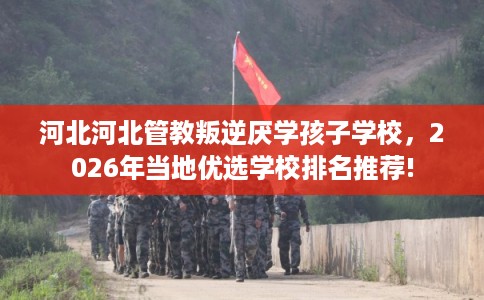 河北河北管教叛逆厌学孩子学校，2026年当地优选学校排名推荐!