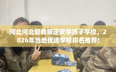 河北河北管教叛逆厌学孩子学校，2026年当地优选学校排名推荐!