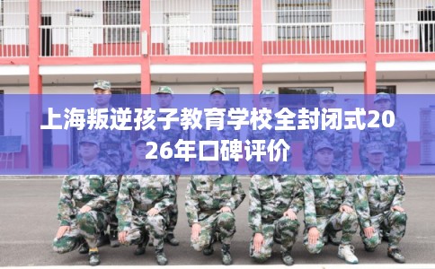 上海叛逆孩子教育学校全封闭式2026年口碑评价