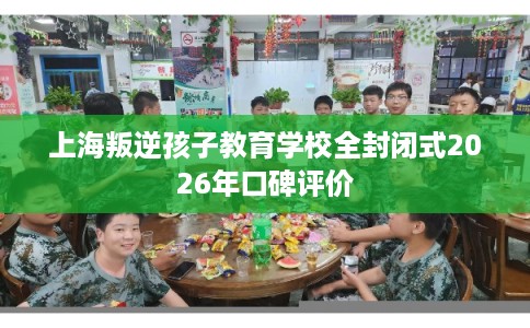 上海叛逆孩子教育学校全封闭式2026年口碑评价