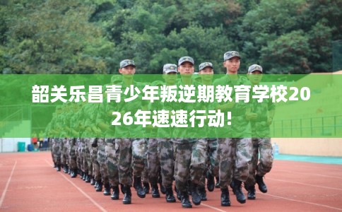 韶关乐昌青少年叛逆期教育学校2026年速速行动! 韶关乐昌青少年叛逆期教育学校2026年速速行动!