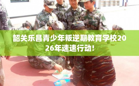 韶关乐昌青少年叛逆期教育学校2026年速速行动! 韶关乐昌青少年叛逆期教育学校2026年速速行动!
