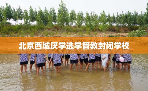 北京西城厌学逃学管教封闭学校 北京西城厌学逃学管教封闭学校