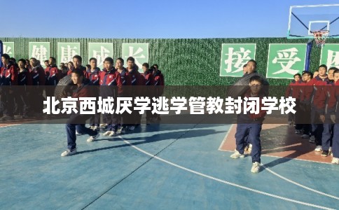 北京西城厌学逃学管教封闭学校 北京西城厌学逃学管教封闭学校