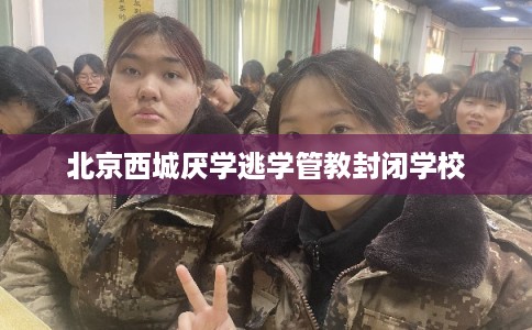 北京西城厌学逃学管教封闭学校 北京西城厌学逃学管教封闭学校