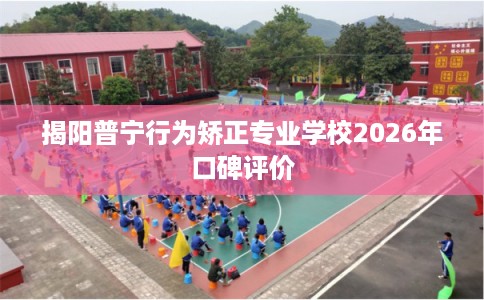 揭阳普宁行为矫正专业学校2026年口碑评价