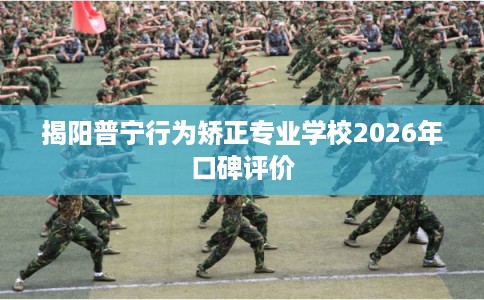 揭阳普宁行为矫正专业学校2026年口碑评价