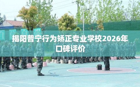 揭阳普宁行为矫正专业学校2026年口碑评价