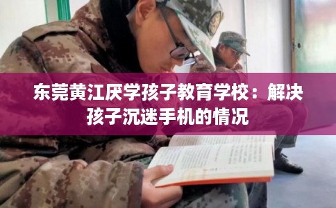 东莞黄江厌学孩子教育学校:解决孩子沉迷手机的情况 东莞黄江厌学孩子教育学校:解决孩子沉迷手机的情况