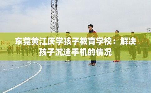 东莞黄江厌学孩子教育学校:解决孩子沉迷手机的情况 东莞黄江厌学孩子教育学校:解决孩子沉迷手机的情况