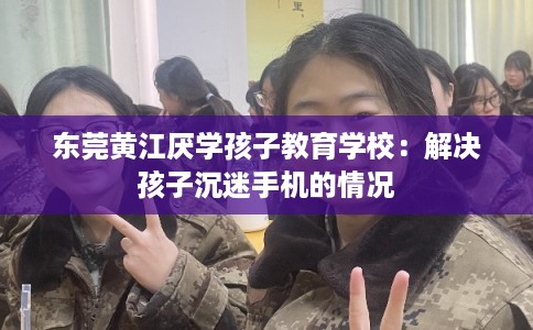 东莞黄江厌学孩子教育学校:解决孩子沉迷手机的情况 东莞黄江厌学孩子教育学校:解决孩子沉迷手机的情况
